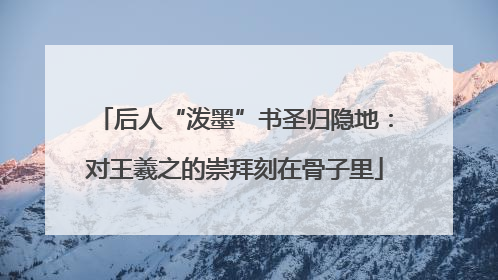 后人“泼墨”书圣归隐地：对王羲之的崇拜刻在骨子里