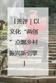 善评｜以文化“两创”点燃乡村振兴新引擎