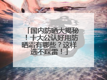 国内防晒大揭秘！十大公认好用防晒霜有哪些？这样选不踩雷！