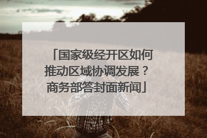 国家级经开区如何推动区域协调发展？商务部答封面新闻