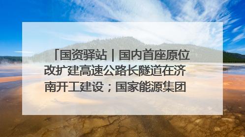 国资驿站｜国内首座原位改扩建高速公路长隧道在济南开工建设；国家能源集团一技术达国际领先水平