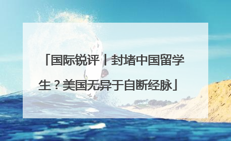 国际锐评丨封堵中国留学生？美国无异于自断经脉