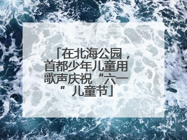 在北海公园，首都少年儿童用歌声庆祝“六一”儿童节