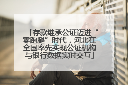 存款继承公证迈进“零跑腿”时代，河北在全国率先实现公证机构与银行数据实时交互