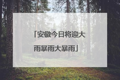 安徽今日将迎大雨暴雨大暴雨