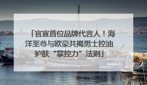 官宣首位品牌代言人！海洋至尊与欧豪共揭男士控油护肤“掌控力”法则
