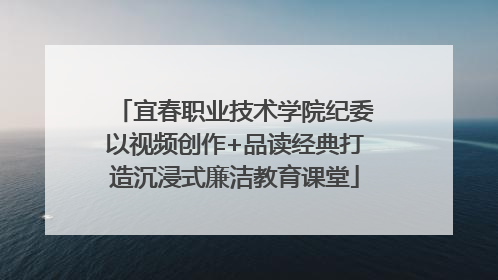 宜春职业技术学院纪委以视频创作+品读经典打造沉浸式廉洁教育课堂