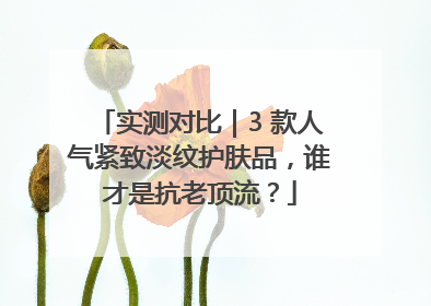 实测对比｜3 款人气紧致淡纹护肤品，谁才是抗老顶流？
