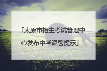 太原市招生考试管理中心发布中考温馨提示