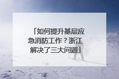 如何提升基层应急消防工作？浙江解决了三大问题