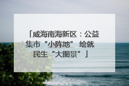 威海南海新区：公益集市“小阵地” 绘就民生“大图景”