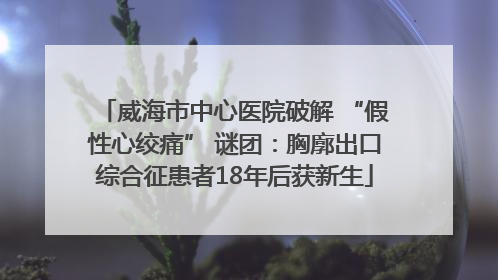 威海市中心医院破解 “假性心绞痛” 谜团：胸廓出口综合征患者18年后获新生