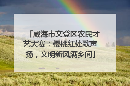 威海市文登区农民才艺大赛：樱桃红处歌声扬，文明新风满乡间