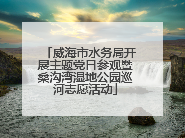 威海市水务局开展主题党日参观暨桑沟湾湿地公园巡河志愿活动
