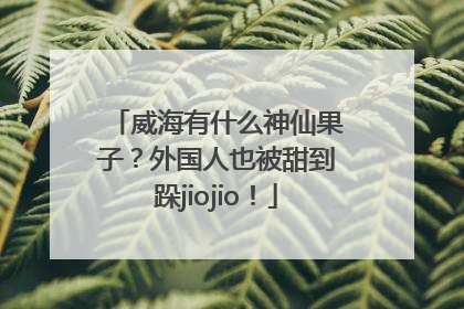 威海有什么神仙果子？外国人也被甜到跺jiojio！