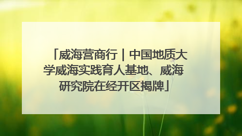 威海营商行｜中国地质大学威海实践育人基地、威海研究院在经开区揭牌