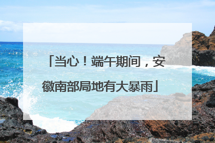 当心！端午期间，安徽南部局地有大暴雨