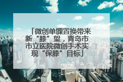 微创单髁置换带来新“膝”望，青岛市市立医院微创手术实现“保膝”目标