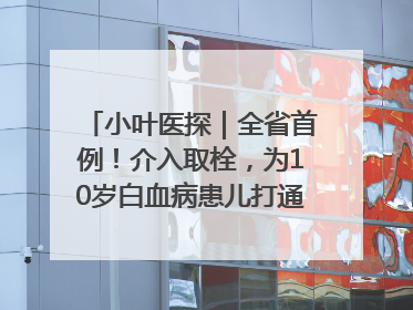 小叶医探｜全省首例！介入取栓，为10岁白血病患儿打通生命之“脉”