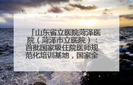 山东省立医院菏泽医院（菏泽市立医院）：首批国家级住院医师规范化培训基地，国家全科医生转岗培训基地
