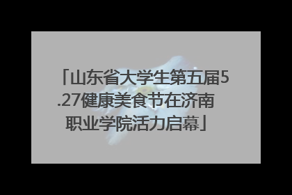 山东省大学生第五届5.27健康美食节在济南职业学院活力启幕