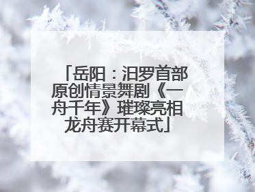 岳阳：汨罗首部原创情景舞剧《一舟千年》璀璨亮相龙舟赛开幕式