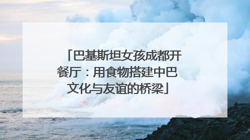 巴基斯坦女孩成都开餐厅：用食物搭建中巴文化与友谊的桥梁
