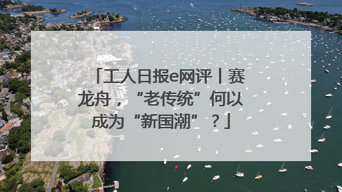 工人日报e网评丨赛龙舟，“老传统”何以成为“新国潮”？