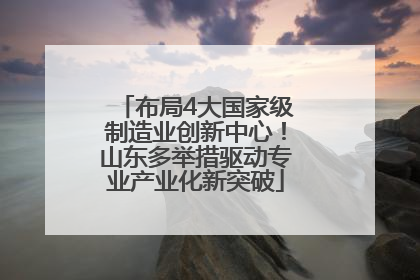 布局4大国家级制造业创新中心！山东多举措驱动专业产业化新突破