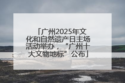 广州2025年文化和自然遗产日主场活动举办，“广州十大文物地标”公布