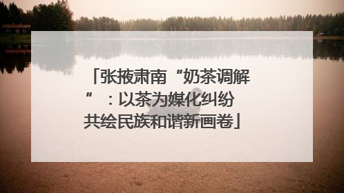 张掖肃南“奶茶调解”：以茶为媒化纠纷 共绘民族和谐新画卷
