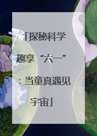探秘科学 趣享“六一”：当童真遇见宇宙