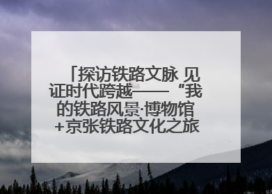 探访铁路文脉 见证时代跨越——“我的铁路风景·博物馆+京张铁路文化之旅”活动在京启动