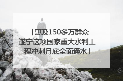 惠及150多万群众 遂宁这项国家重大水利工程冲刺月底全面通水