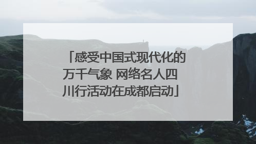 感受中国式现代化的万千气象 网络名人四川行活动在成都启动