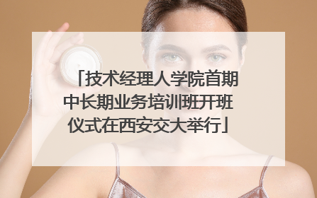 技术经理人学院首期中长期业务培训班开班仪式在西安交大举行