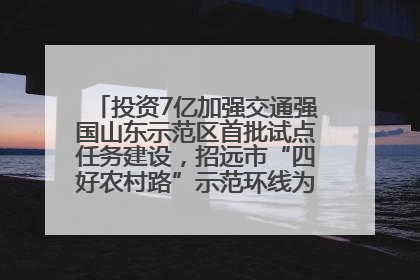 投资7亿加强交通强国山东示范区首批试点任务建设，招远市“四好农村路”示范环线为乡村振兴“开路”