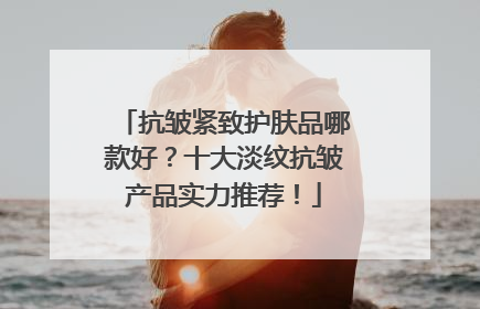 抗皱紧致护肤品哪款好？十大淡纹抗皱产品实力推荐！