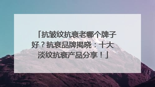 抗皱纹抗衰老哪个牌子好？抗衰品牌揭晓：十大淡纹抗衰产品分享！