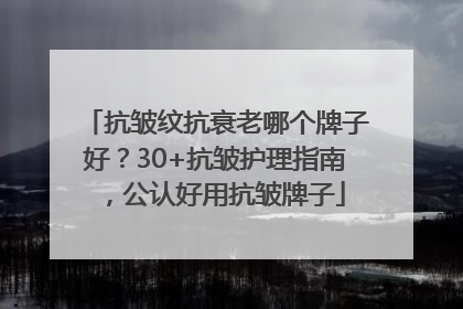 抗皱纹抗衰老哪个牌子好？30+抗皱护理指南，公认好用抗皱牌子