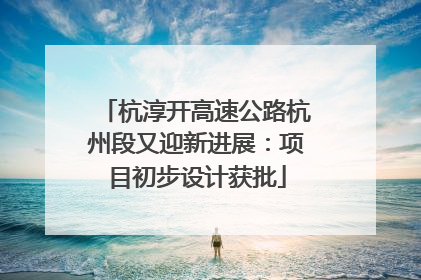 杭淳开高速公路杭州段又迎新进展：项目初步设计获批