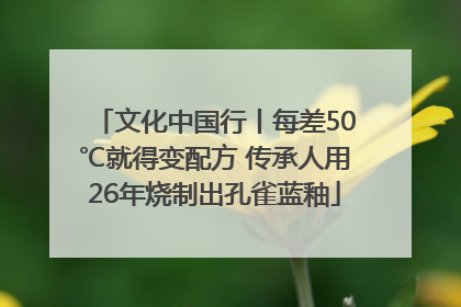 文化中国行丨每差50℃就得变配方 传承人用26年烧制出孔雀蓝釉