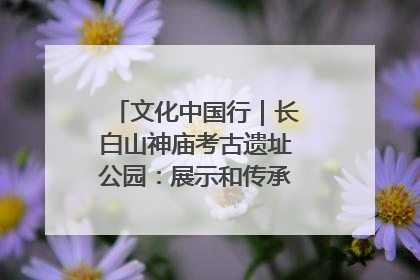 文化中国行｜长白山神庙考古遗址公园：展示和传承多民族文化交融
