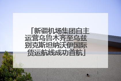 新疆机场集团自主运营乌鲁木齐至乌兹别克斯坦纳沃伊国际货运航线成功首航