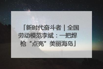 新时代奋斗者｜全国劳动模范李斌：一把焊枪“点亮”美丽海岛