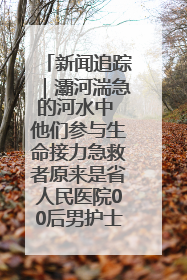 新闻追踪｜灞河湍急的河水中 他们参与生命接力急救者原来是省人民医院00后男护士