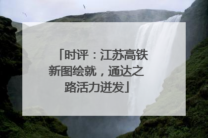 时评：江苏高铁新图绘就，通达之路活力迸发