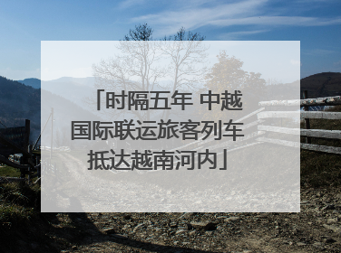 时隔五年 中越国际联运旅客列车抵达越南河内