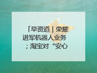 早资道｜荣耀进军机器人业务；淘宝对“安心鉴”服务进行逐步下线调整