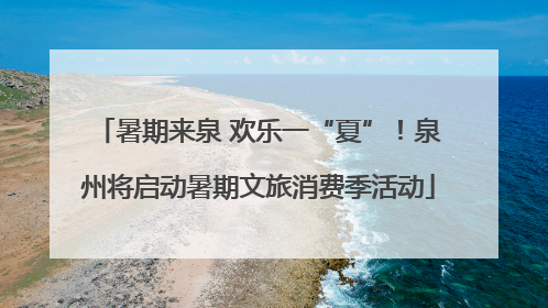 暑期来泉 欢乐一“夏”！泉州将启动暑期文旅消费季活动